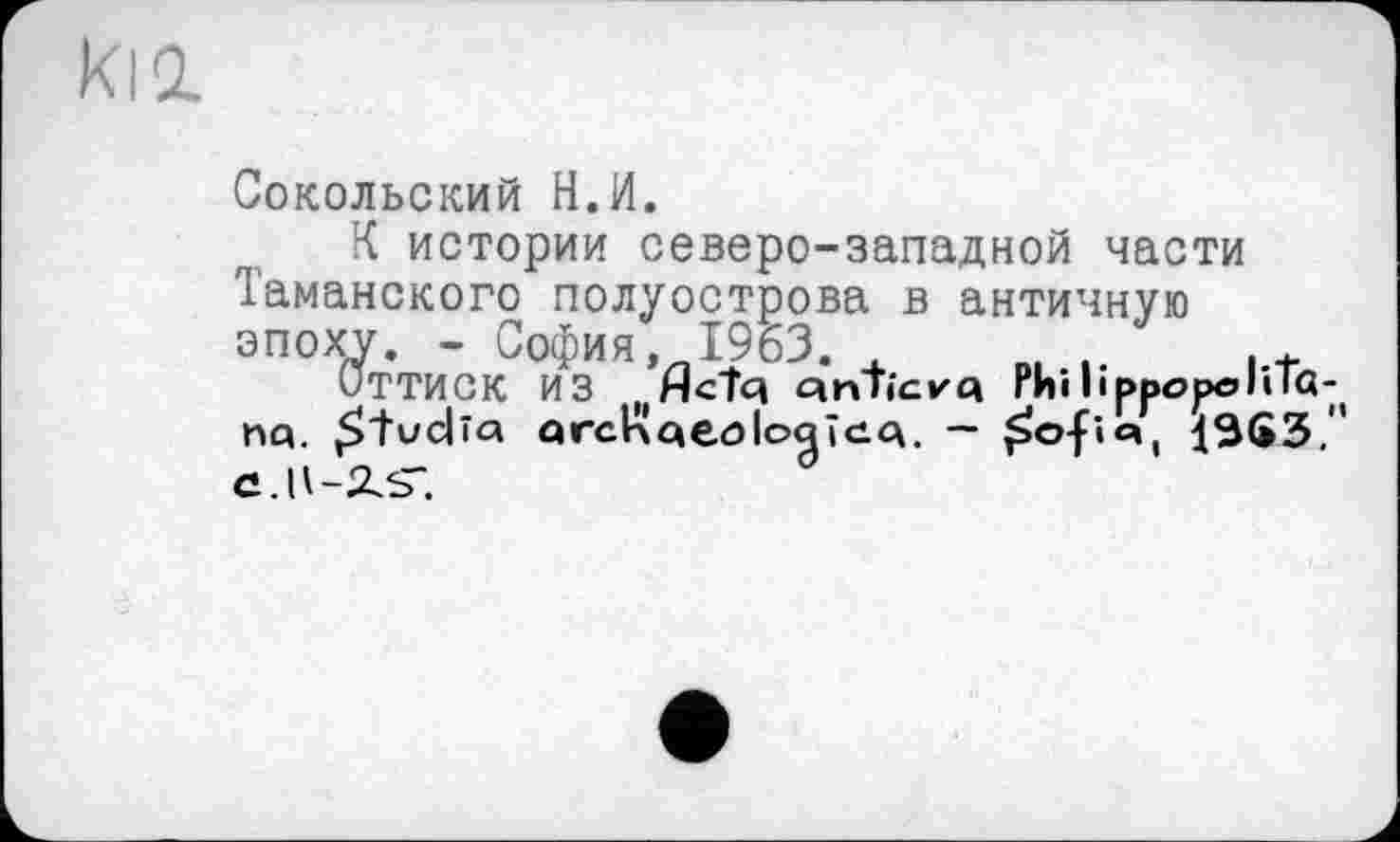 ﻿Сокольский Н.И.
К истории северо-западной части Таманского полуострова в античную эпоху. - София. 1963. В1 „	,.+
Оттиск ИЗ „HCÎq cinTicvq Phi h ррореи іа-( nq. £ tv clîa q гсіл qeo loq icq. — £ofî% ^363.'' С.Ц-2ЛГ.